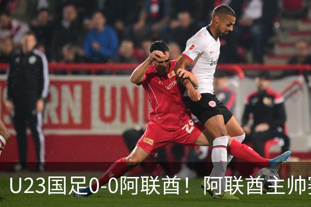 U23国足0‑0阿联酋！阿联酋主帅赛后发言引热议，不少球迷直言有点输不起